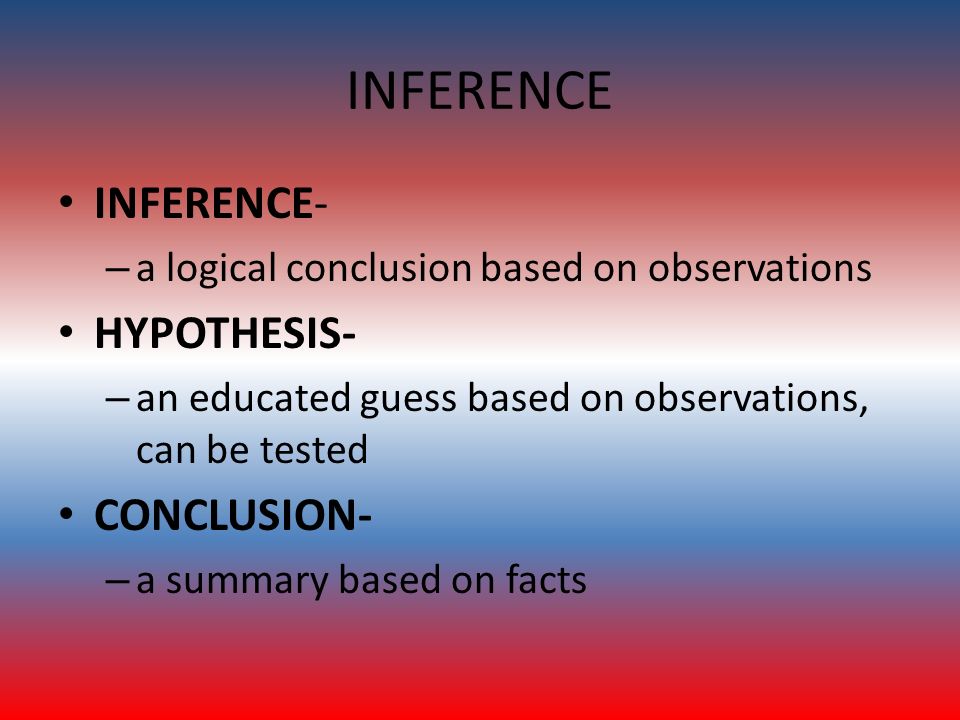 INFERENCE INFERENCE- – a logical conclusion based on observations HYPOTHESIS- – an educated guess based on observations, can be tested CONCLUSION- – a summary based on facts