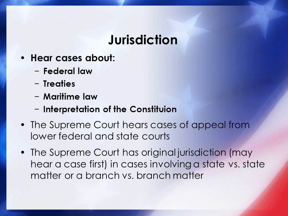 Jurisdiction Hear cases about: − Federal law − Treaties − Maritime law − Interpretation of the Constituion The Supreme Court hears cases of appeal from lower federal and state courts The Supreme Court has original jurisdiction (may hear a case first) in cases involving a state vs.