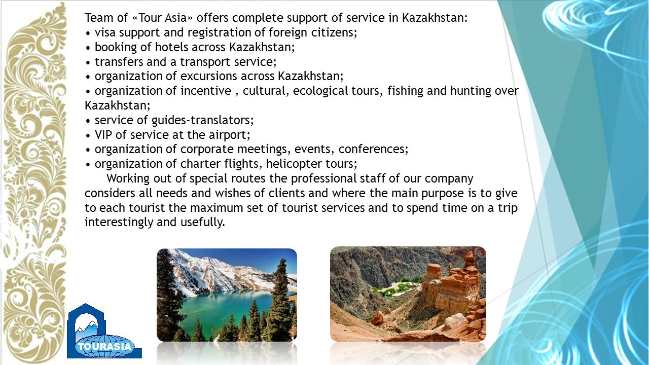 Team of «Tour Asia» offers complete support of service in Kazakhstan: visa support and registration of foreign citizens; booking of hotels across Kazakhstan; transfers and a transport service; organization of excursions across Kazakhstan; organization of incentive, cultural, ecological tours, fishing and hunting over Kazakhstan; service of guides-translators; VIP of service at the airport; organization of corporate meetings, events, conferences; organization of charter flights, helicopter tours; Working out of special routes the professional staff of our company considers all needs and wishes of clients and where the main purpose is to give to each tourist the maximum set of tourist services and to spend time on a trip interestingly and usefully.