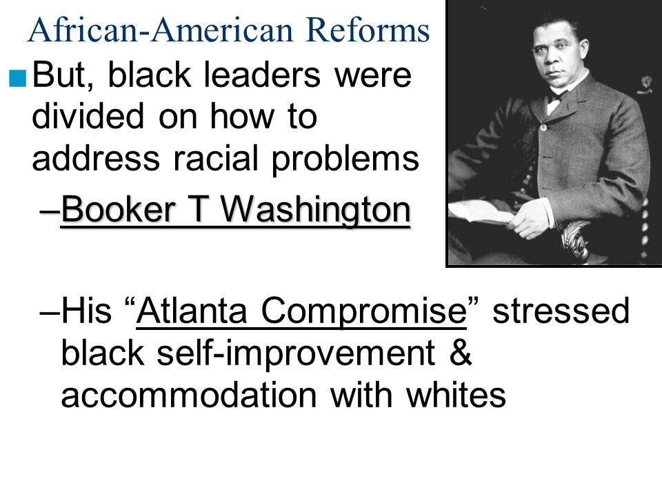 African-American Reforms ■But, black leaders were divided on how to address racial problems –Booker T Washington –His Atlanta Compromise stressed black self-improvement & accommodation with whites