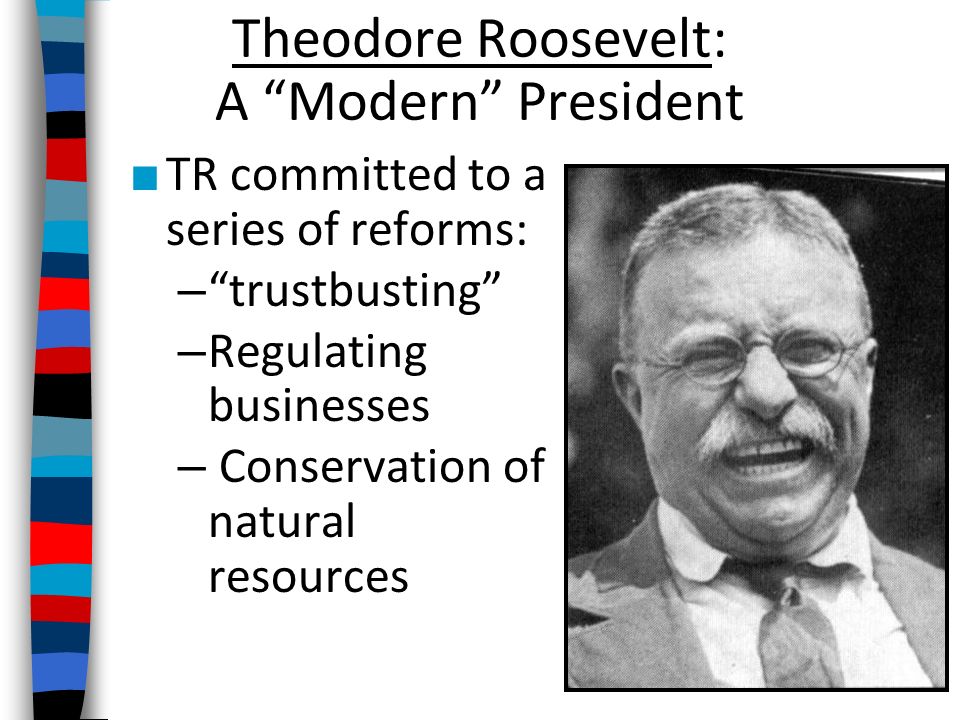 Theodore Roosevelt: A Modern President ■ TR committed to a series of reforms: – trustbusting – Regulating businesses – Conservation of natural resources