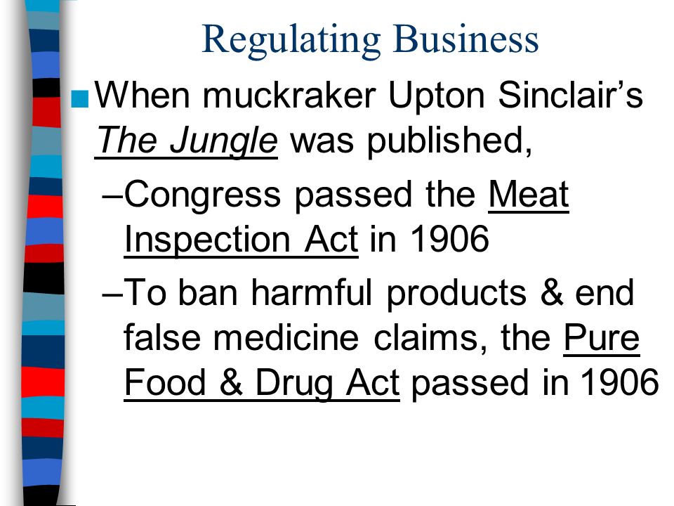 Regulating Business ■When muckraker Upton Sinclair’s The Jungle was published, –Congress passed the Meat Inspection Act in 1906 –To ban harmful products & end false medicine claims, the Pure Food & Drug Act passed in 1906