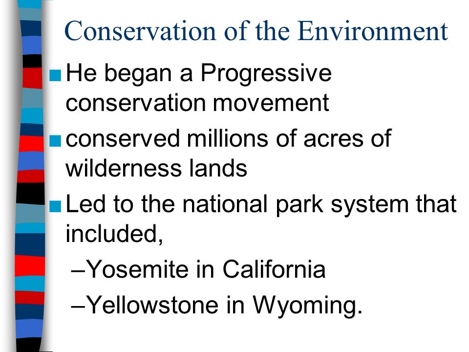 Conservation of the Environment ■He began a Progressive conservation movement ■conserved millions of acres of wilderness lands ■Led to the national park system that included, –Yosemite in California –Yellowstone in Wyoming.