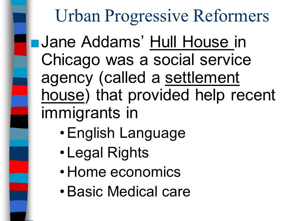 Urban Progressive Reformers ■Jane Addams’ Hull House in Chicago was a social service agency (called a settlement house) that provided help recent immigrants in English Language Legal Rights Home economics Basic Medical care