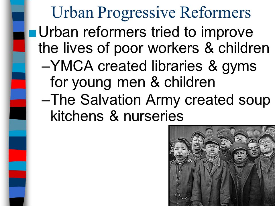Urban Progressive Reformers ■Urban reformers tried to improve the lives of poor workers & children –YMCA created libraries & gyms for young men & children –The Salvation Army created soup kitchens & nurseries