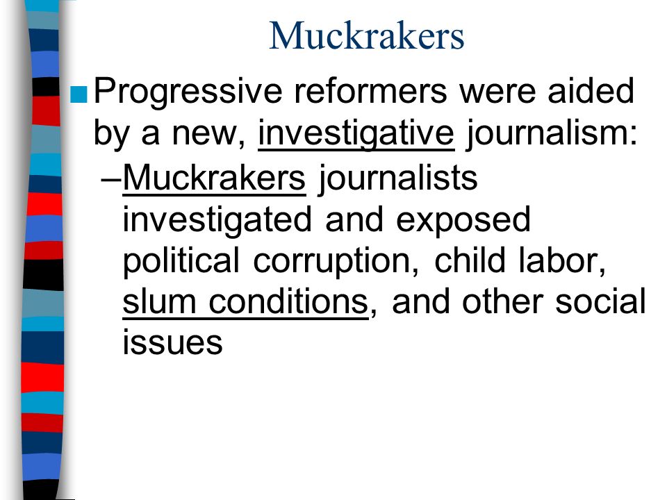 Muckrakers ■Progressive reformers were aided by a new, investigative journalism: –Muckrakers journalists investigated and exposed political corruption, child labor, slum conditions, and other social issues