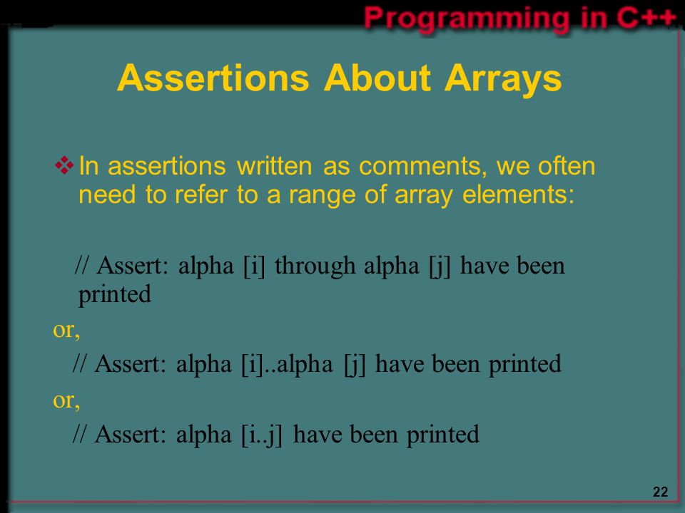 22 Assertions About Arrays  In assertions written as comments, we often need to refer to a range of array elements: // Assert: alpha [i] through alpha [j] have been printed or, // Assert: alpha [i]..alpha [j] have been printed or, // Assert: alpha [i..j] have been printed