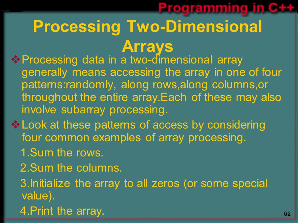 62 Processing Two-Dimensional Arrays  Processing data in a two-dimensional array generally means accessing the array in one of four patterns:randomly, along rows,along columns,or throughout the entire array.Each of these may also involve subarray processing.