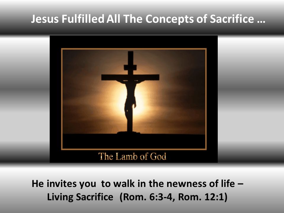 Jesus Fulfilled All The Concepts of Sacrifice … He invites you to walk in the newness of life – Living Sacrifice (Rom.
