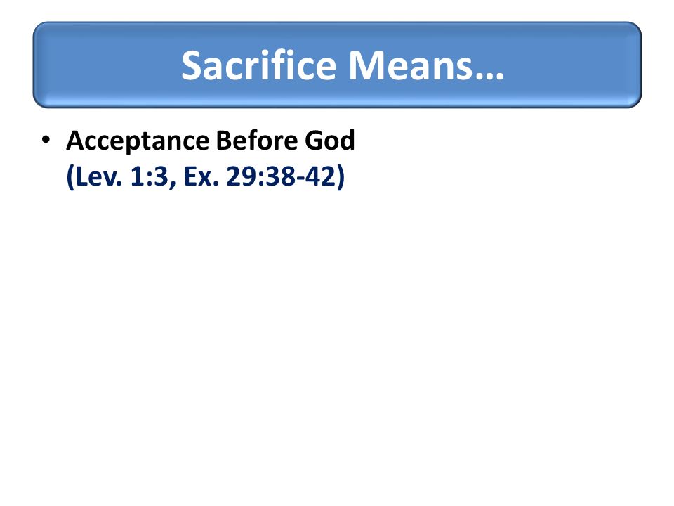 Acceptance Before God (Lev. 1:3, Ex. 29:38-42) Sacrifice Means…