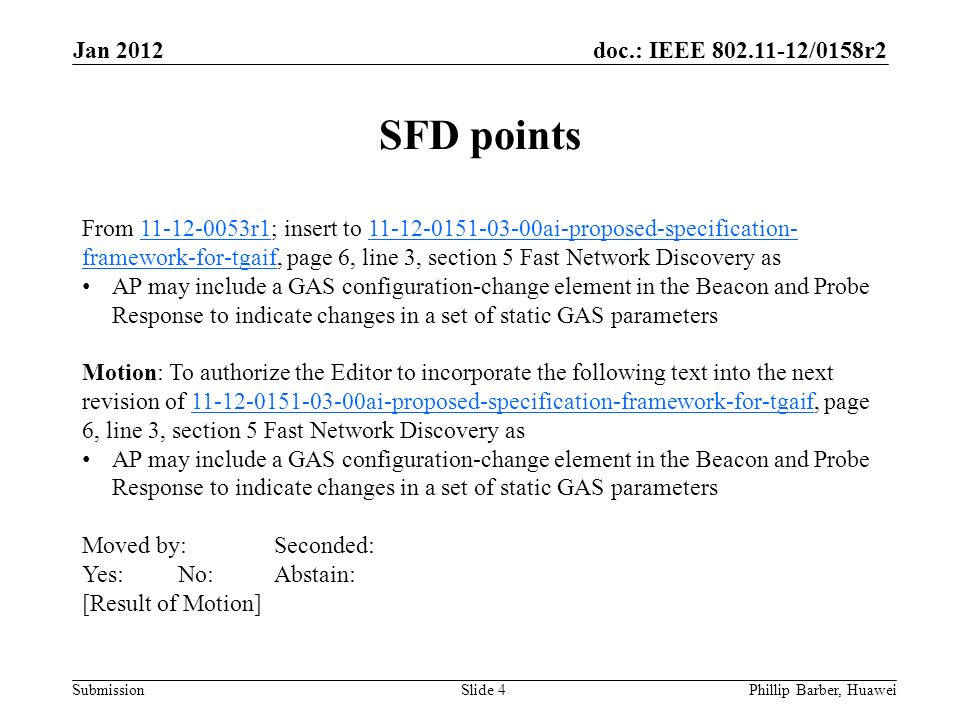 doc.: IEEE /0158r2 Submission Jan 2012 Phillip Barber, HuaweiSlide 4 From r1; insert to ai-proposed-specification- framework-for-tgaif, page 6, line 3, section 5 Fast Network Discovery as r ai-proposed-specification- framework-for-tgaif AP may include a GAS configuration-change element in the Beacon and Probe Response to indicate changes in a set of static GAS parameters Motion: To authorize the Editor to incorporate the following text into the next revision of ai-proposed-specification-framework-for-tgaif, page 6, line 3, section 5 Fast Network Discovery as ai-proposed-specification-framework-for-tgaif AP may include a GAS configuration-change element in the Beacon and Probe Response to indicate changes in a set of static GAS parameters Moved by:Seconded: Yes:No:Abstain: [Result of Motion] SFD points