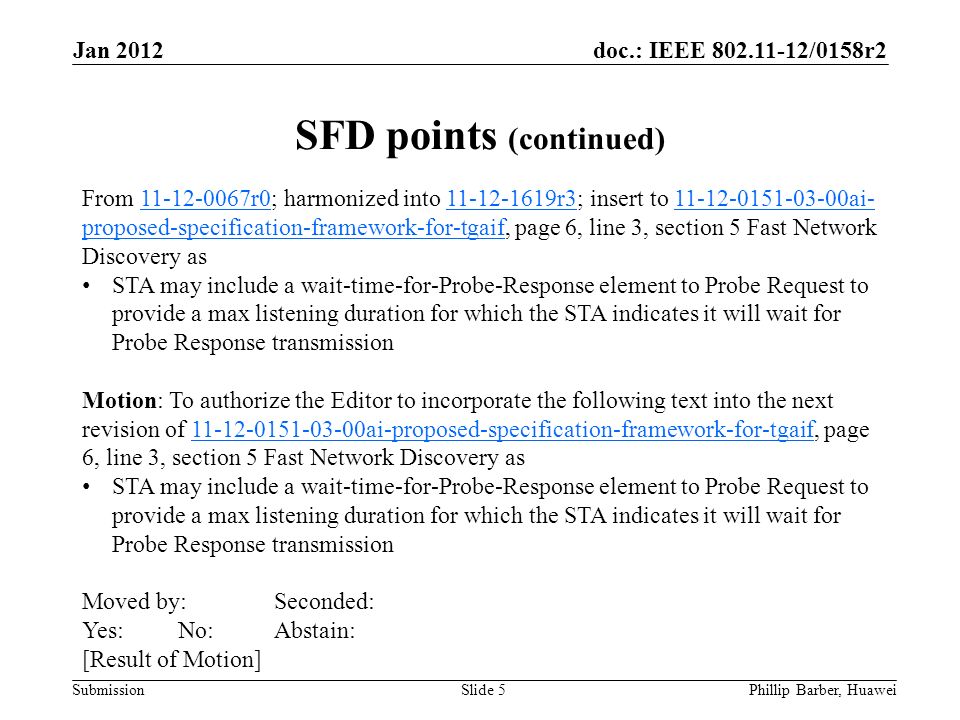 doc.: IEEE /0158r2 Submission Jan 2012 Phillip Barber, HuaweiSlide 5 From r0; harmonized into r3; insert to ai- proposed-specification-framework-for-tgaif, page 6, line 3, section 5 Fast Network Discovery as r r ai- proposed-specification-framework-for-tgaif STA may include a wait-time-for-Probe-Response element to Probe Request to provide a max listening duration for which the STA indicates it will wait for Probe Response transmission Motion: To authorize the Editor to incorporate the following text into the next revision of ai-proposed-specification-framework-for-tgaif, page 6, line 3, section 5 Fast Network Discovery as ai-proposed-specification-framework-for-tgaif STA may include a wait-time-for-Probe-Response element to Probe Request to provide a max listening duration for which the STA indicates it will wait for Probe Response transmission Moved by:Seconded: Yes:No:Abstain: [Result of Motion] SFD points (continued)