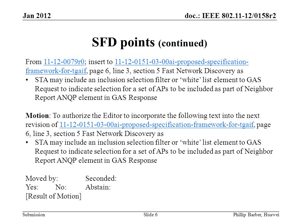 doc.: IEEE /0158r2 Submission Jan 2012 Phillip Barber, HuaweiSlide 6 From r0; insert to ai-proposed-specification- framework-for-tgaif, page 6, line 3, section 5 Fast Network Discovery as r ai-proposed-specification- framework-for-tgaif STA may include an inclusion selection filter or ‘white’ list element to GAS Request to indicate selection for a set of APs to be included as part of Neighbor Report ANQP element in GAS Response Motion: To authorize the Editor to incorporate the following text into the next revision of ai-proposed-specification-framework-for-tgaif, page 6, line 3, section 5 Fast Network Discovery as ai-proposed-specification-framework-for-tgaif STA may include an inclusion selection filter or ‘white’ list element to GAS Request to indicate selection for a set of APs to be included as part of Neighbor Report ANQP element in GAS Response Moved by:Seconded: Yes:No:Abstain: [Result of Motion] SFD points (continued)