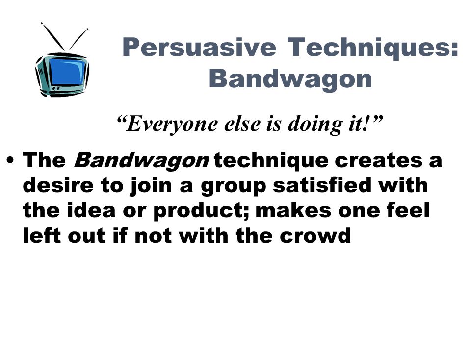 Persuasive Techniques: Bandwagon The Bandwagon technique creates a desire to join a group satisfied with the idea or product; makes one feel left out if not with the crowd Everyone else is doing it!
