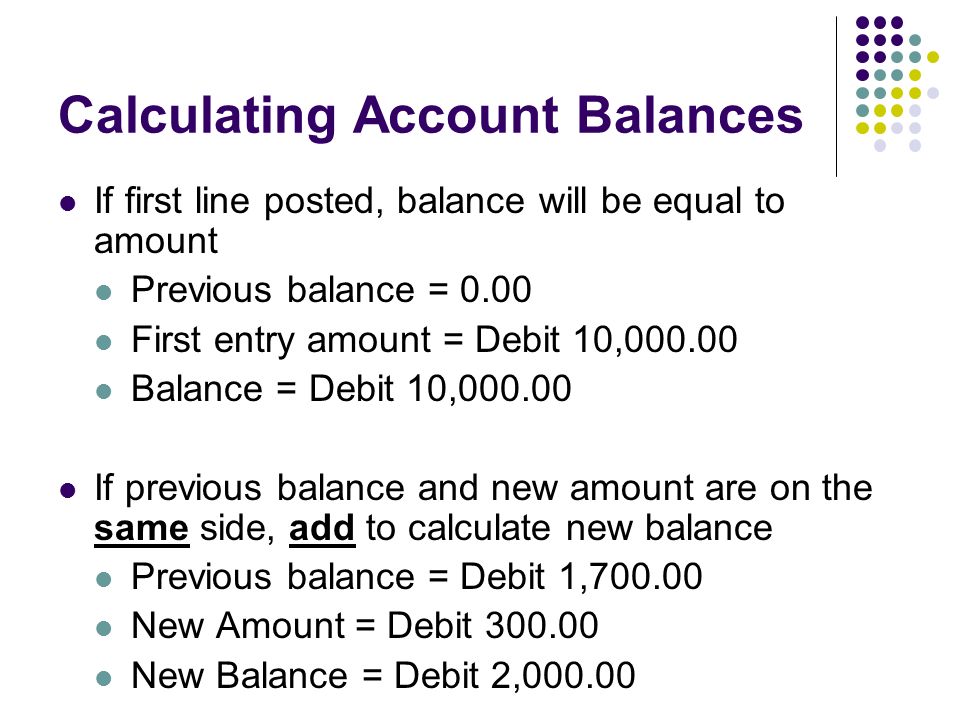 Calculating Account Balances If first line posted, balance will be equal to amount Previous balance = 0.00 First entry amount = Debit 10, Balance = Debit 10, If previous balance and new amount are on the same side, add to calculate new balance Previous balance = Debit 1, New Amount = Debit New Balance = Debit 2,000.00