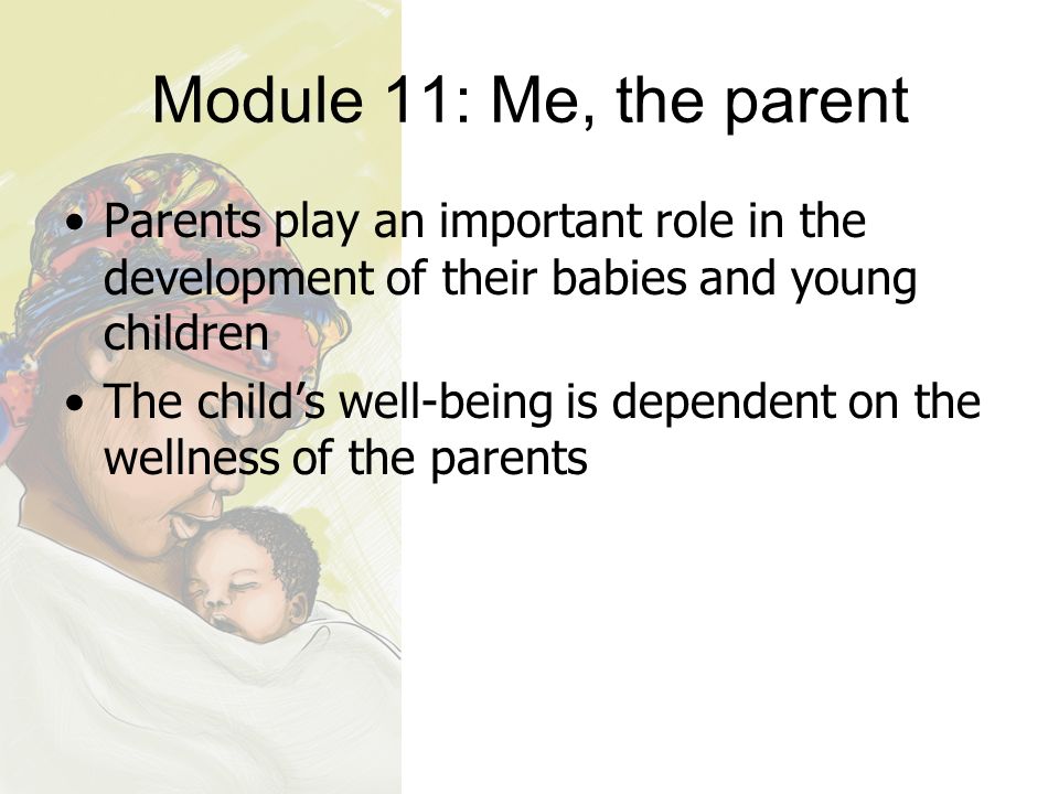 Module 11: Me, the parent Parents play an important role in the development of their babies and young children The child’s well-being is dependent on the wellness of the parents