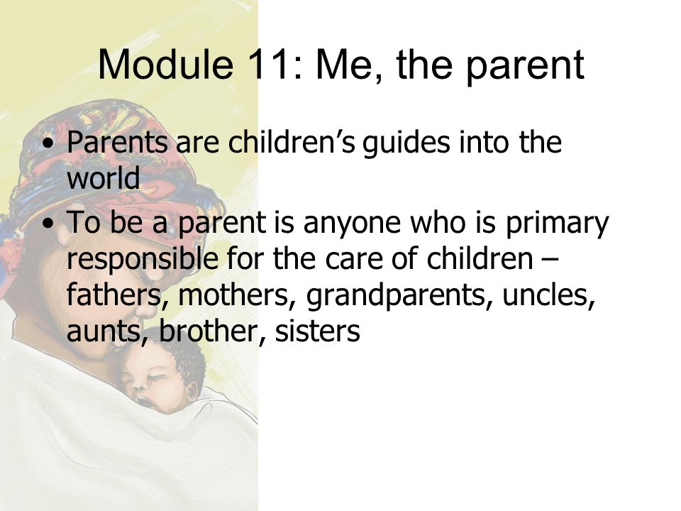 Module 11: Me, the parent Parents are children’s guides into the world To be a parent is anyone who is primary responsible for the care of children – fathers, mothers, grandparents, uncles, aunts, brother, sisters