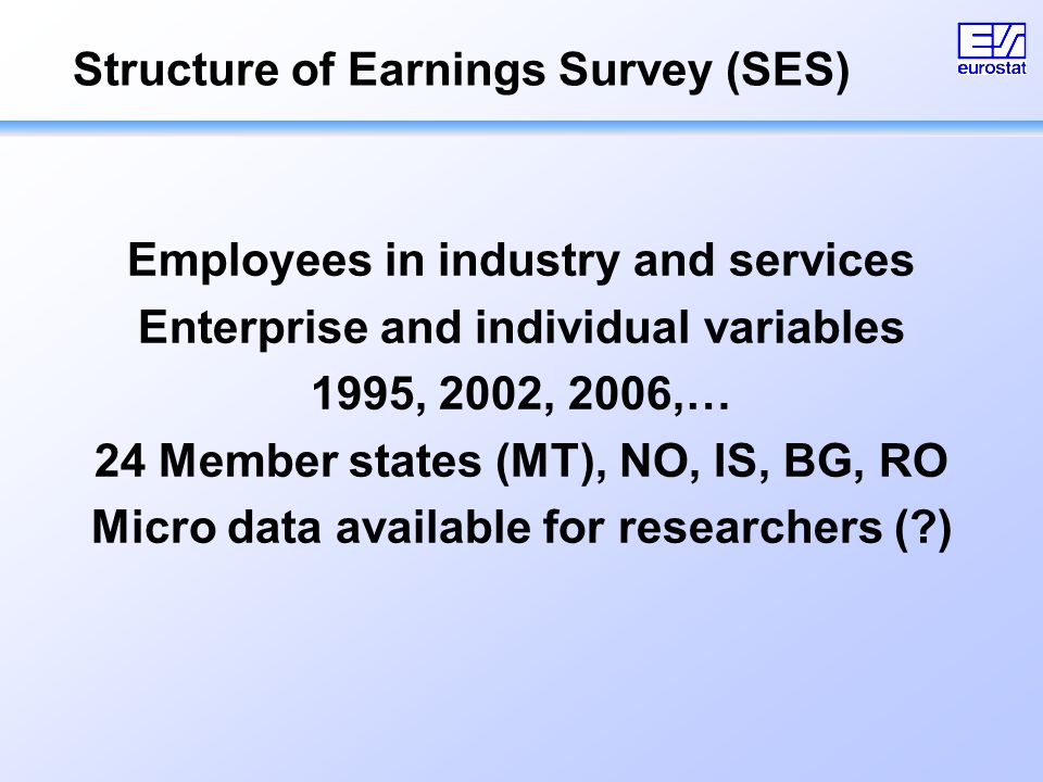 Structure of Earnings Survey (SES) Employees in industry and services Enterprise and individual variables 1995, 2002, 2006,… 24 Member states (MT), NO, IS, BG, RO Micro data available for researchers ( )
