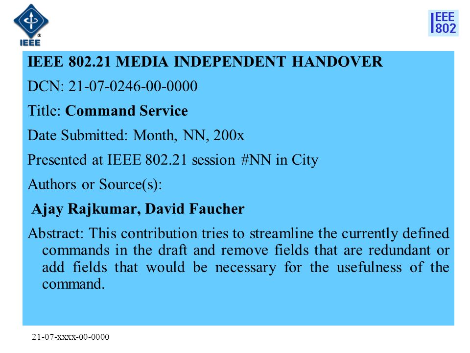 21-07-xxxx IEEE MEDIA INDEPENDENT HANDOVER DCN: Title: Command Service Date Submitted: Month, NN, 200x Presented at IEEE session #NN in City Authors or Source(s): Ajay Rajkumar, David Faucher Abstract: This contribution tries to streamline the currently defined commands in the draft and remove fields that are redundant or add fields that would be necessary for the usefulness of the command.