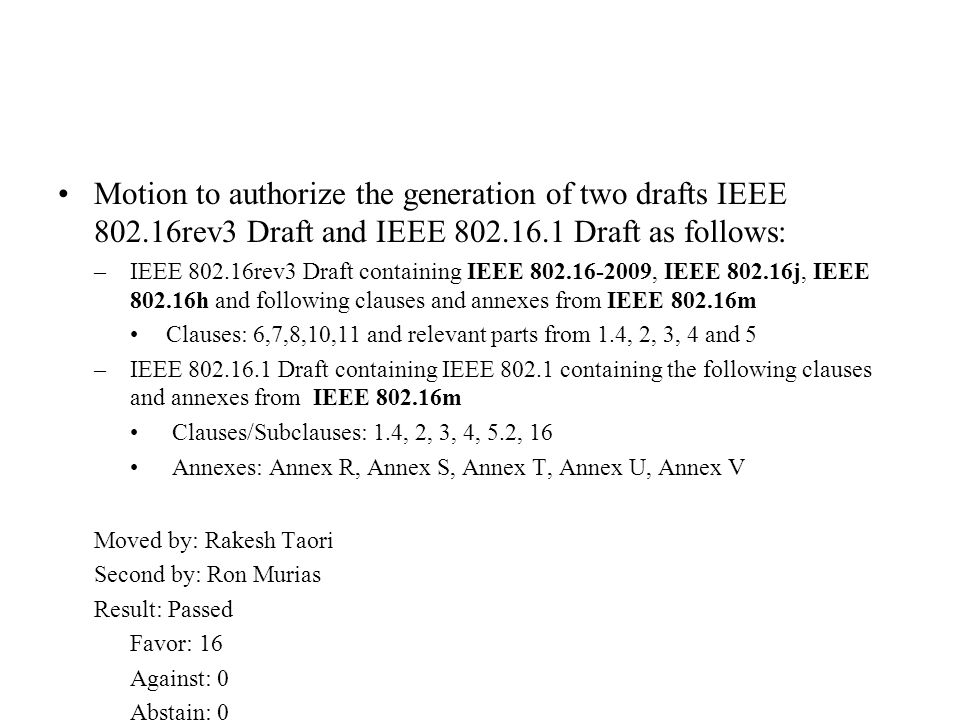 Motion to authorize the generation of two drafts IEEE rev3 Draft and IEEE Draft as follows: –IEEE rev3 Draft containing IEEE , IEEE j, IEEE h and following clauses and annexes from IEEE m Clauses: 6,7,8,10,11 and relevant parts from 1.4, 2, 3, 4 and 5 –IEEE Draft containing IEEE containing the following clauses and annexes from IEEE m Clauses/Subclauses: 1.4, 2, 3, 4, 5.2, 16 Annexes: Annex R, Annex S, Annex T, Annex U, Annex V Moved by: Rakesh Taori Second by: Ron Murias Result: Passed Favor: 16 Against: 0 Abstain: 0