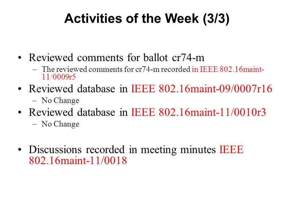 Activities of the Week (3/3) Reviewed comments for ballot cr74-m –The reviewed comments for cr74-m recorded in IEEE maint- 11/0009r5 Reviewed database in IEEE maint-09/0007r16 –No Change Reviewed database in IEEE maint-11/0010r3 –No Change Discussions recorded in meeting minutes IEEE maint-11/0018