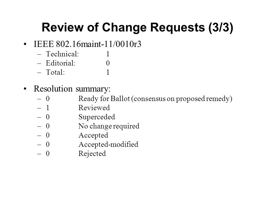 Review of Change Requests (3/3) IEEE maint-11/0010r3 –Technical: 1 –Editorial: 0 –Total: 1 Resolution summary: –0 Ready for Ballot (consensus on proposed remedy) –1Reviewed –0Superceded –0 No change required –0Accepted –0Accepted-modified –0Rejected