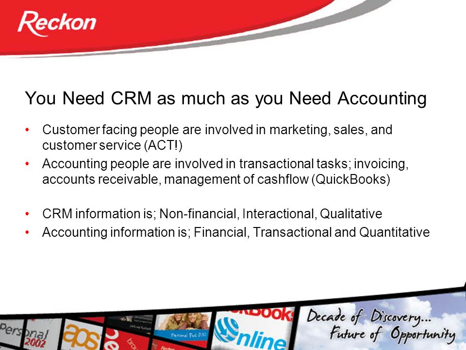You Need CRM as much as you Need Accounting Customer facing people are involved in marketing, sales, and customer service (ACT!) Accounting people are involved in transactional tasks; invoicing, accounts receivable, management of cashflow (QuickBooks) CRM information is; Non-financial, Interactional, Qualitative Accounting information is; Financial, Transactional and Quantitative