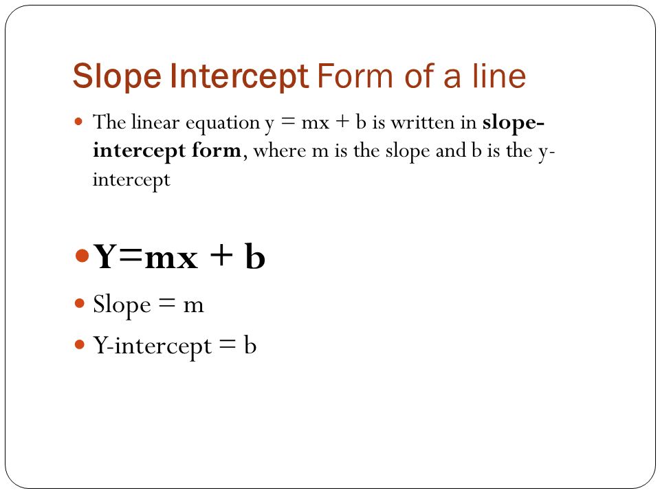 Slope Intercept Form of a line The linear equation y = mx + b is written in slope- intercept form, where m is the slope and b is the y- intercept Y=mx + b Slope = m Y-intercept = b