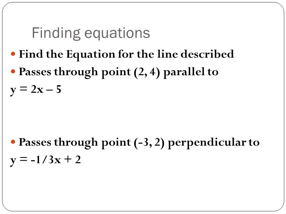 Finding equations Find the Equation for the line described Passes through point (2, 4) parallel to y = 2x – 5 Passes through point (-3, 2) perpendicular to y = -1/3x + 2