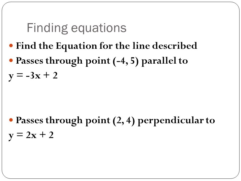 Finding equations Find the Equation for the line described Passes through point (-4, 5) parallel to y = -3x + 2 Passes through point (2, 4) perpendicular to y = 2x + 2