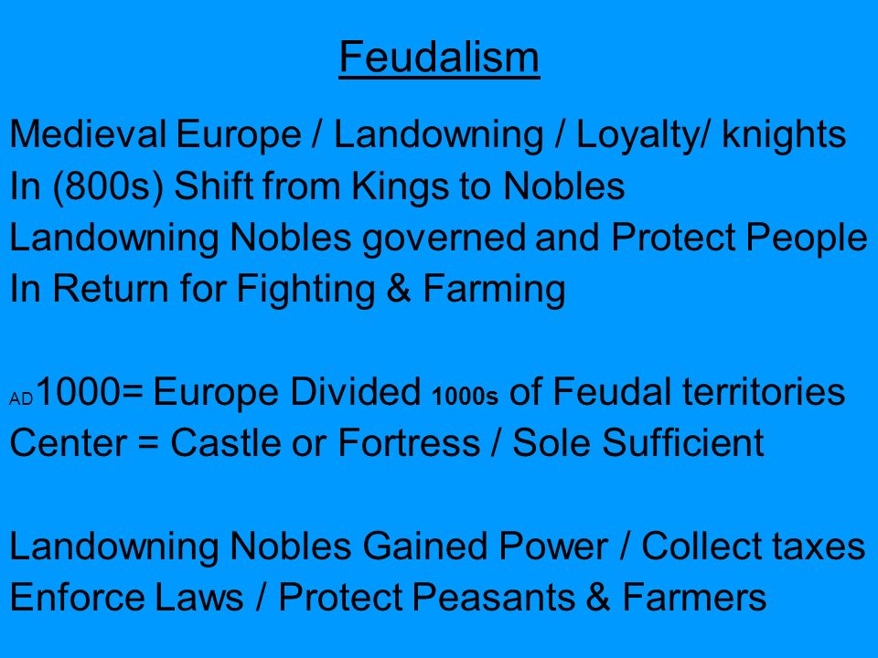 Feudalism Medieval Europe / Landowning / Loyalty/ knights In (800s) Shift from Kings to Nobles Landowning Nobles governed and Protect People In Return for Fighting & Farming AD 1000= Europe Divided 1000s of Feudal territories Center = Castle or Fortress / Sole Sufficient Landowning Nobles Gained Power / Collect taxes Enforce Laws / Protect Peasants & Farmers