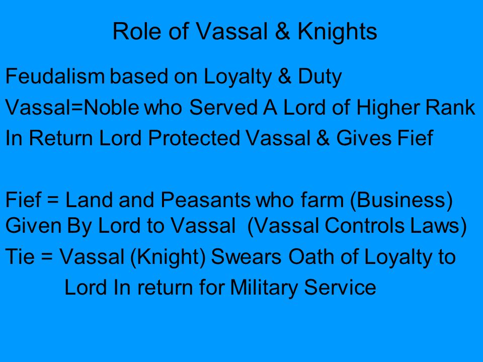 Role of Vassal & Knights Feudalism based on Loyalty & Duty Vassal=Noble who Served A Lord of Higher Rank In Return Lord Protected Vassal & Gives Fief Fief = Land and Peasants who farm (Business) Given By Lord to Vassal (Vassal Controls Laws) Tie = Vassal (Knight) Swears Oath of Loyalty to Lord In return for Military Service