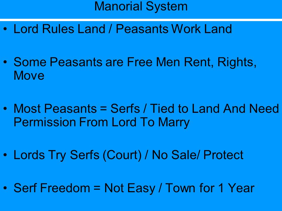 Manorial System Lord Rules Land / Peasants Work Land Some Peasants are Free Men Rent, Rights, Move Most Peasants = Serfs / Tied to Land And Need Permission From Lord To Marry Lords Try Serfs (Court) / No Sale/ Protect Serf Freedom = Not Easy / Town for 1 Year
