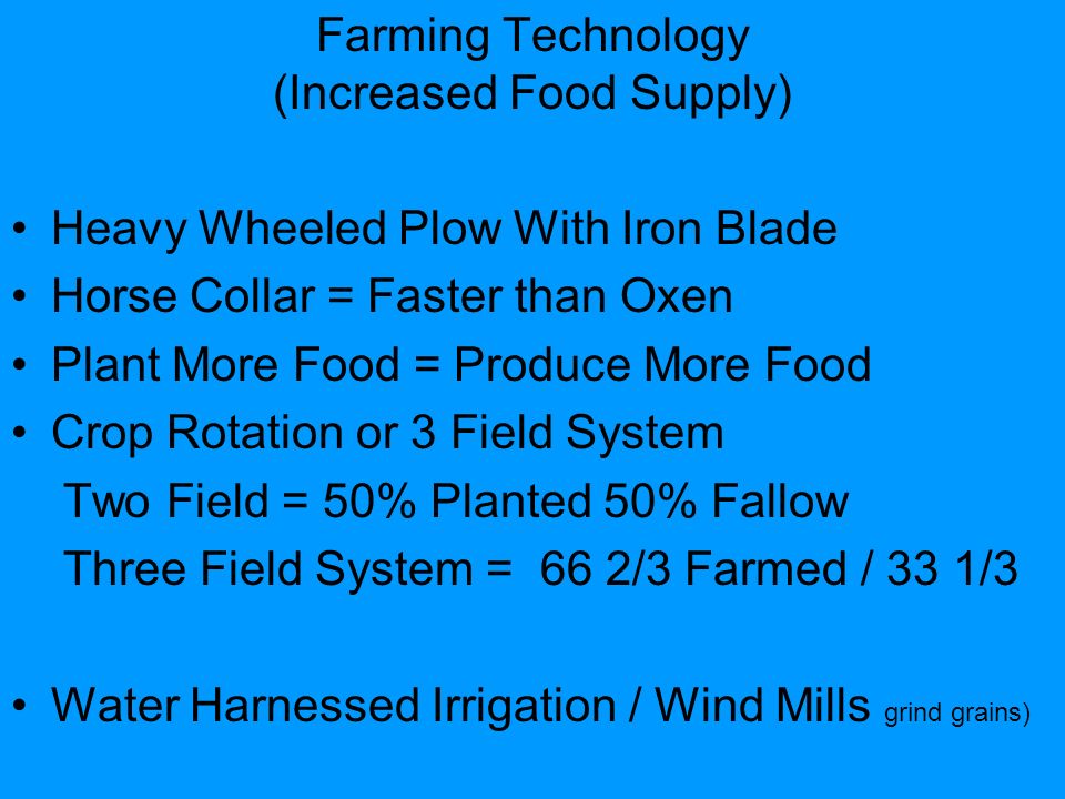 Farming Technology (Increased Food Supply) Heavy Wheeled Plow With Iron Blade Horse Collar = Faster than Oxen Plant More Food = Produce More Food Crop Rotation or 3 Field System Two Field = 50% Planted 50% Fallow Three Field System = 66 2/3 Farmed / 33 1/3 Water Harnessed Irrigation / Wind Mills grind grains)