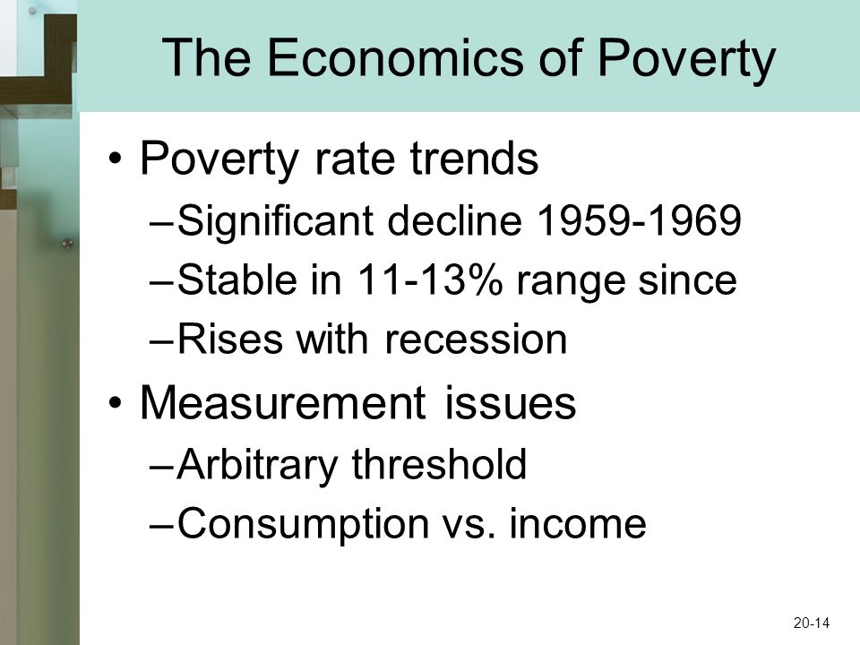 The Economics of Poverty Poverty rate trends –Significant decline –Stable in 11-13% range since –Rises with recession Measurement issues –Arbitrary threshold –Consumption vs.