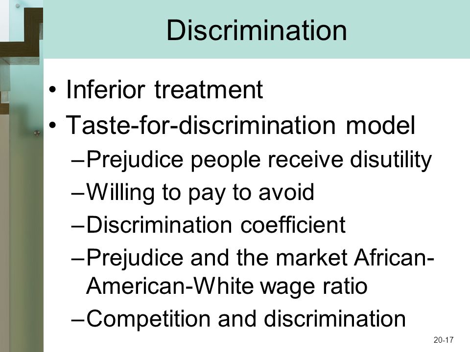 Discrimination Inferior treatment Taste-for-discrimination model –Prejudice people receive disutility –Willing to pay to avoid –Discrimination coefficient –Prejudice and the market African- American-White wage ratio –Competition and discrimination 20-17