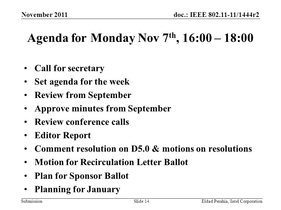 doc.: IEEE /1444r2 Submission Agenda for Monday Nov 7 th, 16:00 – 18:00 Call for secretary Set agenda for the week Review from September Approve minutes from September Review conference calls Editor Report Comment resolution on D5.0 & motions on resolutions Motion for Recirculation Letter Ballot Plan for Sponsor Ballot Planning for January November 2011 Eldad Perahia, Intel CorporationSlide 14