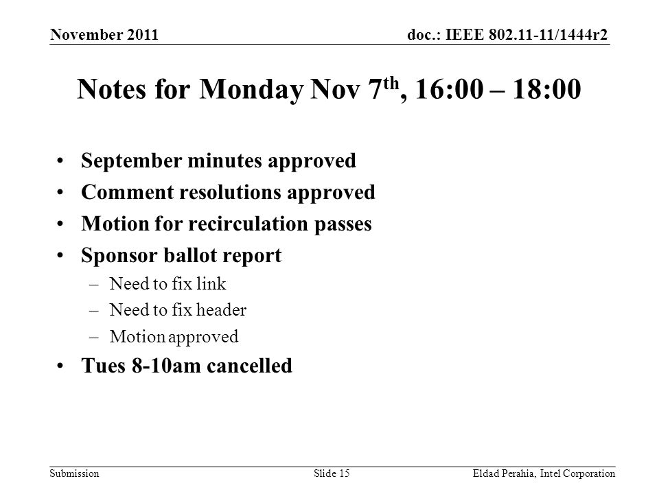 doc.: IEEE /1444r2 Submission Notes for Monday Nov 7 th, 16:00 – 18:00 September minutes approved Comment resolutions approved Motion for recirculation passes Sponsor ballot report –Need to fix link –Need to fix header –Motion approved Tues 8-10am cancelled November 2011 Eldad Perahia, Intel CorporationSlide 15
