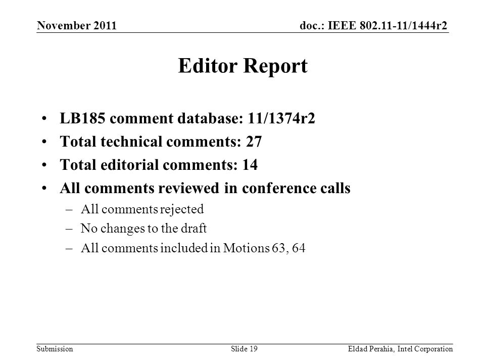 doc.: IEEE /1444r2 Submission Editor Report LB185 comment database: 11/1374r2 Total technical comments: 27 Total editorial comments: 14 All comments reviewed in conference calls –All comments rejected –No changes to the draft –All comments included in Motions 63, 64 November 2011 Eldad Perahia, Intel CorporationSlide 19