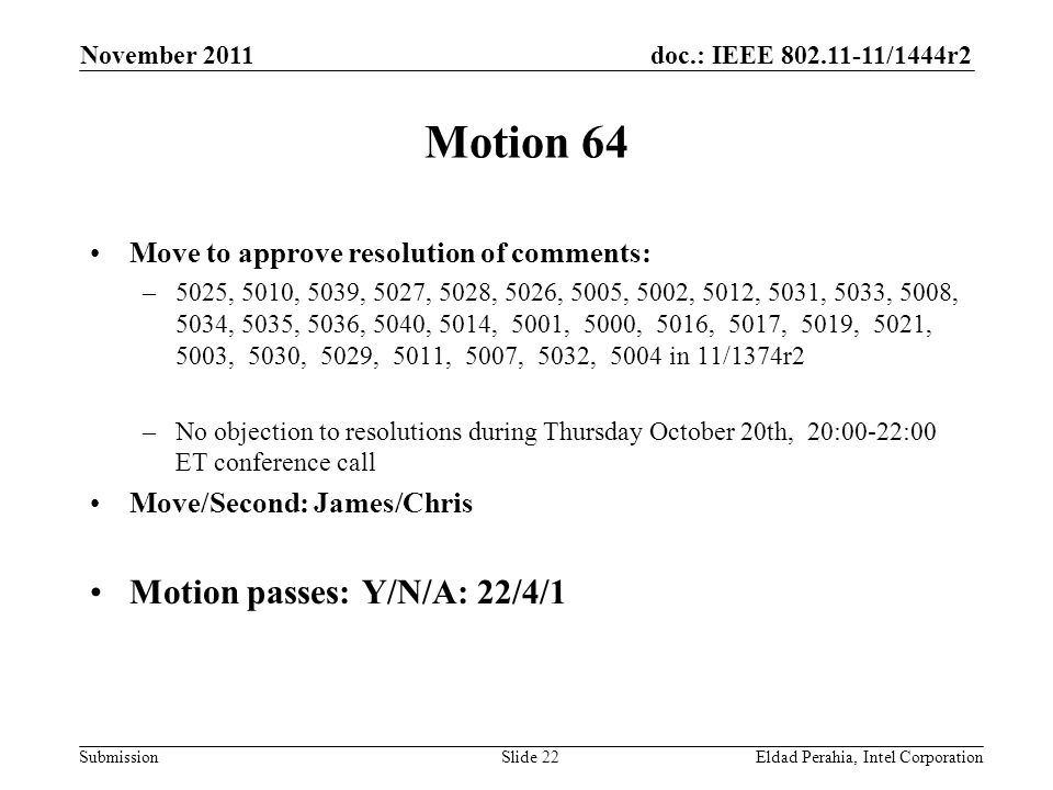 doc.: IEEE /1444r2 Submission Motion 64 Move to approve resolution of comments: –5025, 5010, 5039, 5027, 5028, 5026, 5005, 5002, 5012, 5031, 5033, 5008, 5034, 5035, 5036, 5040, 5014, 5001, 5000, 5016, 5017, 5019, 5021, 5003, 5030, 5029, 5011, 5007, 5032, 5004 in 11/1374r2 –No objection to resolutions during Thursday October 20th, 20:00-22:00 ET conference call Move/Second: James/Chris Motion passes: Y/N/A: 22/4/1 November 2011 Eldad Perahia, Intel CorporationSlide 22