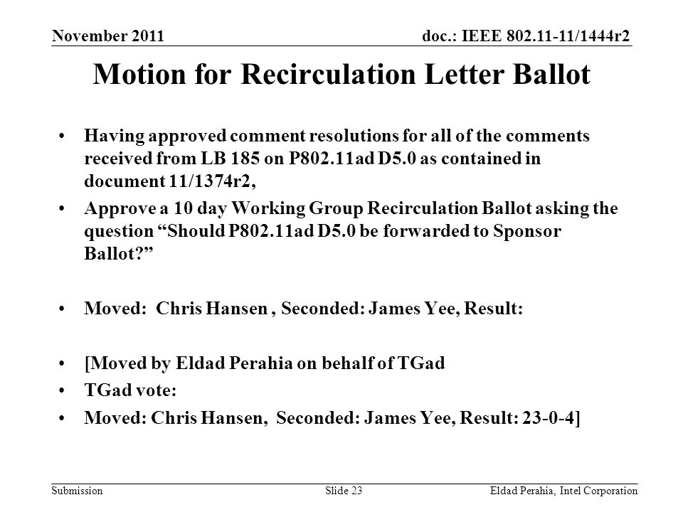 doc.: IEEE /1444r2 Submission November 2011 Eldad Perahia, Intel CorporationSlide 23 Motion for Recirculation Letter Ballot Having approved comment resolutions for all of the comments received from LB 185 on P802.11ad D5.0 as contained in document 11/1374r2, Approve a 10 day Working Group Recirculation Ballot asking the question Should P802.11ad D5.0 be forwarded to Sponsor Ballot Moved: Chris Hansen, Seconded: James Yee, Result: [Moved by Eldad Perahia on behalf of TGad TGad vote: Moved: Chris Hansen, Seconded: James Yee, Result: ]