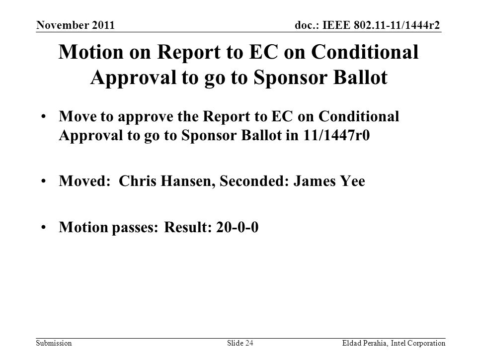 doc.: IEEE /1444r2 Submission Motion on Report to EC on Conditional Approval to go to Sponsor Ballot Move to approve the Report to EC on Conditional Approval to go to Sponsor Ballot in 11/1447r0 Moved: Chris Hansen, Seconded: James Yee Motion passes: Result: November 2011 Eldad Perahia, Intel CorporationSlide 24