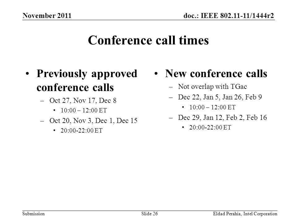 doc.: IEEE /1444r2 Submission Conference call times Previously approved conference calls –Oct 27, Nov 17, Dec 8 10:00 – 12:00 ET –Oct 20, Nov 3, Dec 1, Dec 15 20:00-22:00 ET New conference calls –Not overlap with TGac –Dec 22, Jan 5, Jan 26, Feb 9 10:00 – 12:00 ET –Dec 29, Jan 12, Feb 2, Feb 16 20:00-22:00 ET November 2011 Eldad Perahia, Intel CorporationSlide 26