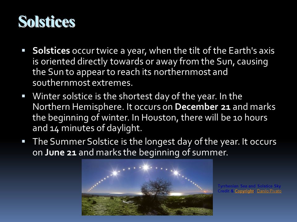 Solstices  Solstices occur twice a year, when the tilt of the Earth s axis is oriented directly towards or away from the Sun, causing the Sun to appear to reach its northernmost and southernmost extremes.