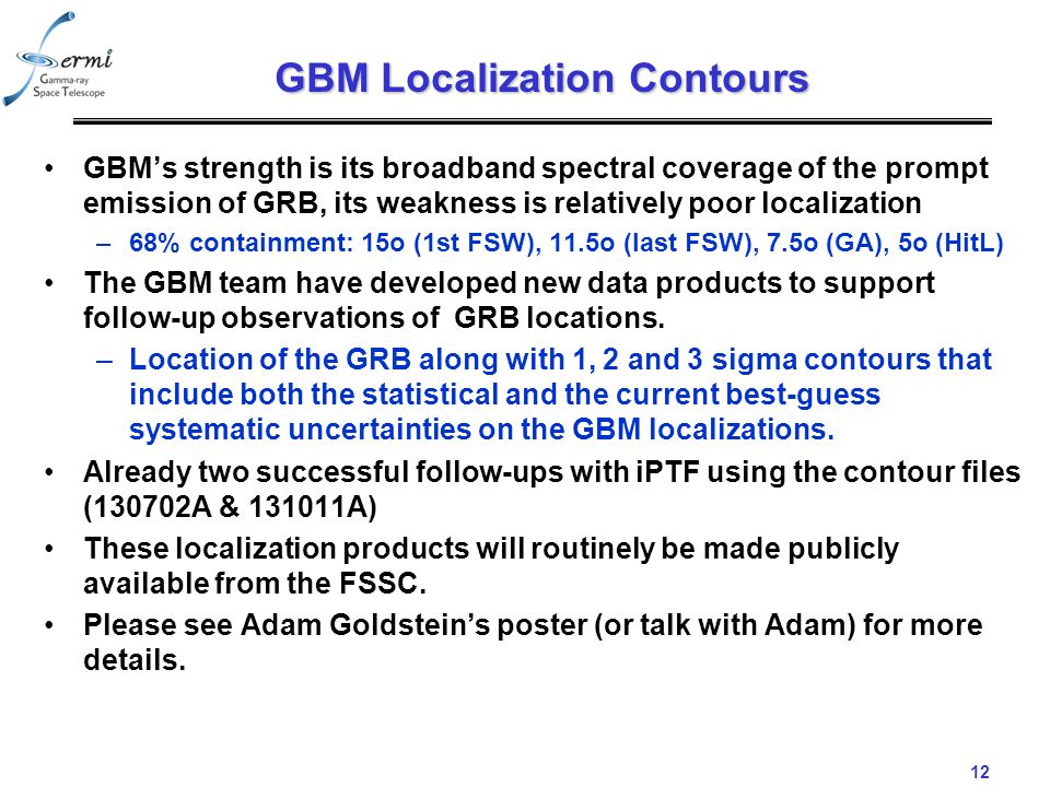12 GBM Localization Contours GBM’s strength is its broadband spectral coverage of the prompt emission of GRB, its weakness is relatively poor localization –68% containment: 15o (1st FSW), 11.5o (last FSW), 7.5o (GA), 5o (HitL) The GBM team have developed new data products to support follow-up observations of GRB locations.