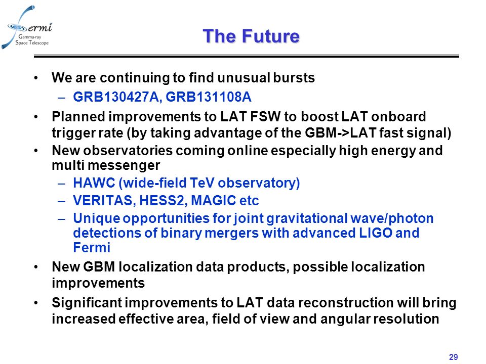 29 The Future We are continuing to find unusual bursts –GRB130427A, GRB131108A Planned improvements to LAT FSW to boost LAT onboard trigger rate (by taking advantage of the GBM->LAT fast signal) New observatories coming online especially high energy and multi messenger –HAWC (wide-field TeV observatory) –VERITAS, HESS2, MAGIC etc –Unique opportunities for joint gravitational wave/photon detections of binary mergers with advanced LIGO and Fermi New GBM localization data products, possible localization improvements Significant improvements to LAT data reconstruction will bring increased effective area, field of view and angular resolution