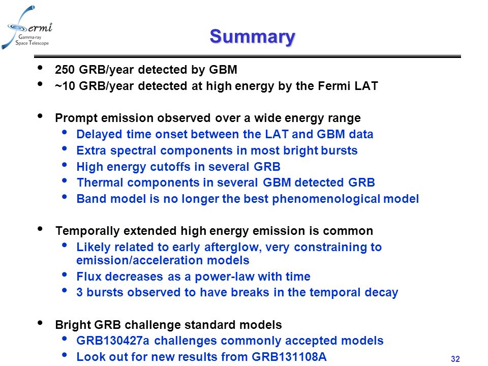 32 Summary 250 GRB/year detected by GBM ~10 GRB/year detected at high energy by the Fermi LAT Prompt emission observed over a wide energy range Delayed time onset between the LAT and GBM data Extra spectral components in most bright bursts High energy cutoffs in several GRB Thermal components in several GBM detected GRB Band model is no longer the best phenomenological model Temporally extended high energy emission is common Likely related to early afterglow, very constraining to emission/acceleration models Flux decreases as a power-law with time 3 bursts observed to have breaks in the temporal decay Bright GRB challenge standard models GRB130427a challenges commonly accepted models Look out for new results from GRB131108A