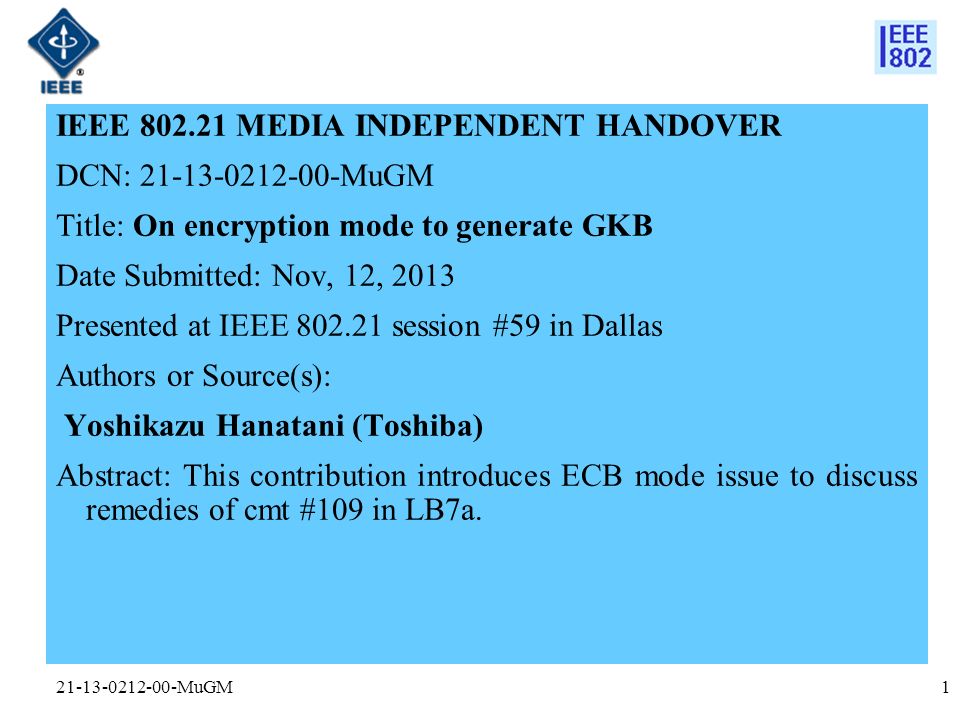 MuGM IEEE MEDIA INDEPENDENT HANDOVER DCN: MuGM Title: On encryption mode to generate GKB Date Submitted: Nov, 12, 2013 Presented at IEEE session #59 in Dallas Authors or Source(s): Yoshikazu Hanatani (Toshiba) Abstract: This contribution introduces ECB mode issue to discuss remedies of cmt #109 in LB7a.