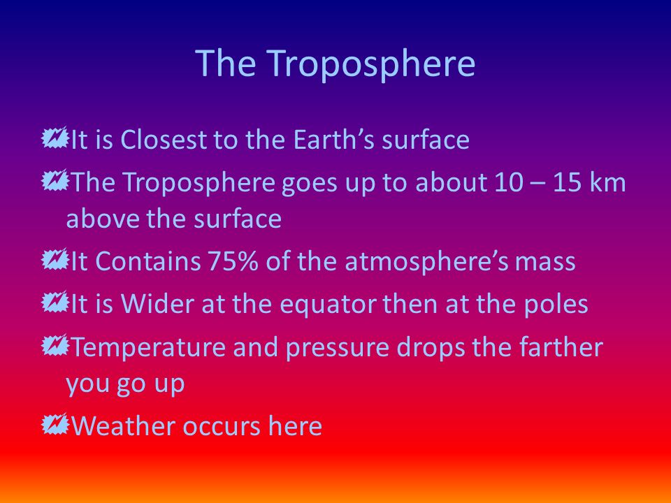 The Troposphere  It is Closest to the Earth’s surface  The Troposphere goes up to about 10 – 15 km above the surface  It Contains 75% of the atmosphere’s mass  It is Wider at the equator then at the poles  Temperature and pressure drops the farther you go up  Weather occurs here