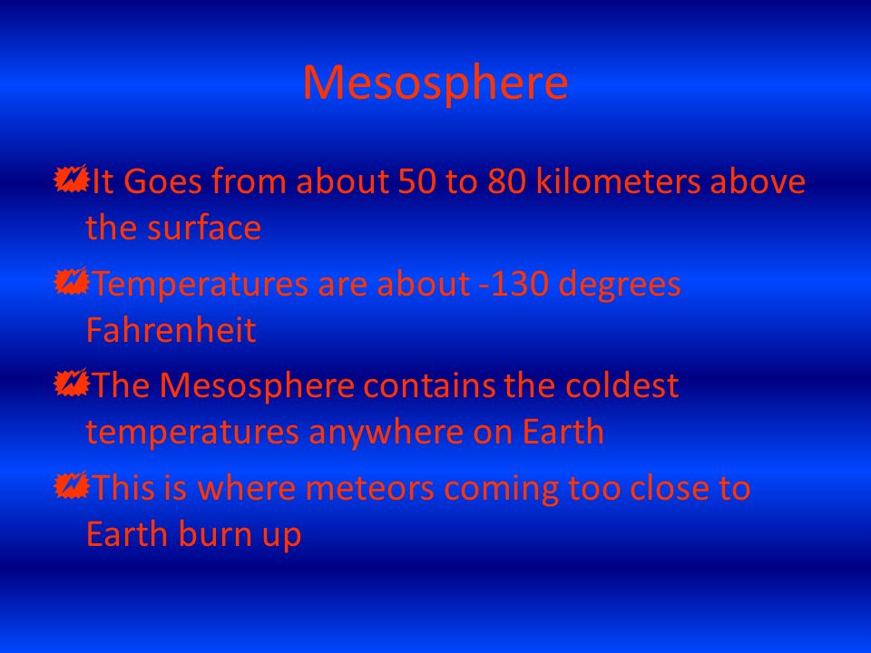 Mesosphere  It Goes from about 50 to 80 kilometers above the surface  Temperatures are about -130 degrees Fahrenheit  The Mesosphere contains the coldest temperatures anywhere on Earth  This is where meteors coming too close to Earth burn up